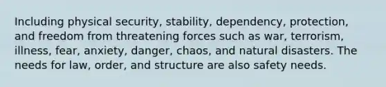 Including physical security, stability, dependency, protection, and freedom from threatening forces such as war, terrorism, illness, fear, anxiety, danger, chaos, and natural disasters. The needs for law, order, and structure are also safety needs.