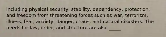 including physical security, stability, dependency, protection, and freedom from threatening forces such as war, terrorism, illness, fear, anxiety, danger, chaos, and natural disasters. The needs for law, order, and structure are also _____