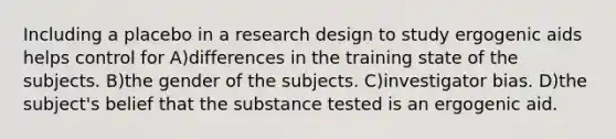 Including a placebo in a research design to study ergogenic aids helps control for A)differences in the training state of the subjects. B)the gender of the subjects. C)investigator bias. D)the subject's belief that the substance tested is an ergogenic aid.