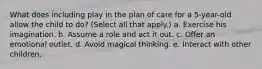 What does including play in the plan of care for a 5-year-old allow the child to do? (Select all that apply.) a. Exercise his imagination. b. Assume a role and act it out. c. Offer an emotional outlet. d. Avoid magical thinking. e. Interact with other children.