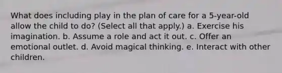 What does including play in the plan of care for a 5-year-old allow the child to do? (Select all that apply.) a. Exercise his imagination. b. Assume a role and act it out. c. Offer an emotional outlet. d. Avoid magical thinking. e. Interact with other children.