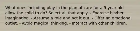 What does including play in the plan of care for a 5-year-old allow the child to do? Select all that apply. - Exercise his/her imagination. - Assume a role and act it out. - Offer an emotional outlet. - Avoid magical thinking. - Interact with other children.