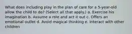 What does including play in the plan of care for a 5-year-old allow the child to do? (Select all that apply.) a. Exercise his imagination b. Assume a role and act it out c. Offers an emotional outlet d. Avoid magical thinking e. Interact with other children