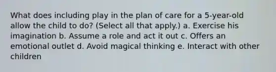 What does including play in the plan of care for a 5-year-old allow the child to do? (Select all that apply.) a. Exercise his imagination b. Assume a role and act it out c. Offers an emotional outlet d. Avoid magical thinking e. Interact with other children