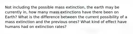 Not including the possible mass extinction, the earth may be currently in, how many mass extinctions have there been on Earth? What is the difference between the current possibility of a mass extinction and the previous ones? What kind of effect have humans had on extinction rates?