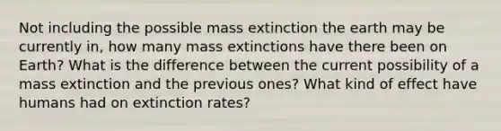 Not including the possible mass extinction the earth may be currently in, how many mass extinctions have there been on Earth? What is the difference between the current possibility of a mass extinction and the previous ones? What kind of effect have humans had on extinction rates?