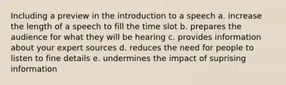 Including a preview in the introduction to a speech a. increase the length of a speech to fill the time slot b. prepares the audience for what they will be hearing c. provides information about your expert sources d. reduces the need for people to listen to fine details e. undermines the impact of suprising information