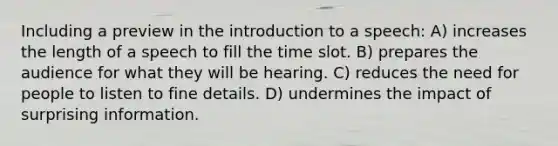 Including a preview in the introduction to a speech: A) increases the length of a speech to fill the time slot. B) prepares the audience for what they will be hearing. C) reduces the need for people to listen to fine details. D) undermines the impact of surprising information.