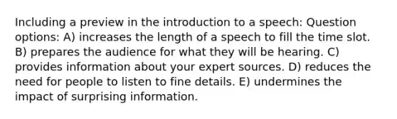 Including a preview in the introduction to a speech: Question options: A) increases the length of a speech to fill the time slot. B) prepares the audience for what they will be hearing. C) provides information about your expert sources. D) reduces the need for people to listen to fine details. E) undermines the impact of surprising information.