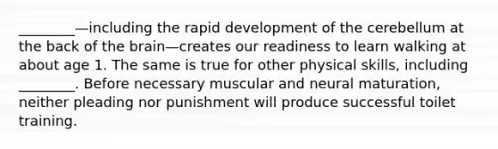 ________—including the rapid development of the cerebellum at the back of the brain—creates our readiness to learn walking at about age 1. The same is true for other physical skills, including ________. Before necessary muscular and neural maturation, neither pleading nor punishment will produce successful toilet training.