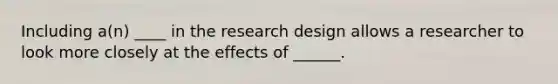 Including a(n) ____ in the research design allows a researcher to look more closely at the effects of ______.