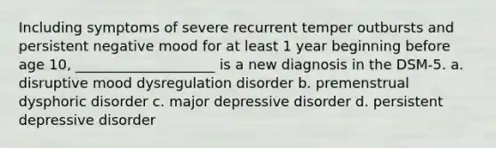 Including symptoms of severe recurrent temper outbursts and persistent negative mood for at least 1 year beginning before age 10, ____________________ is a new diagnosis in the DSM-5. a. disruptive mood dysregulation disorder b. premenstrual dysphoric disorder c. major depressive disorder d. persistent depressive disorder