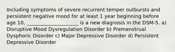 Including symptoms of severe recurrent temper outbursts and persistent negative mood for at least 1 year beginning before age 10, _____________________ is a new diagnosis in the DSM-5. a) Disruptive Mood Dysregulation Disorder b) Premenstrual Dysphoric Disorder c) Major Depressive Disorder d) Persistent Depressive Disorder