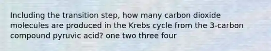 Including the transition step, how many carbon dioxide molecules are produced in the <a href='https://www.questionai.com/knowledge/kqfW58SNl2-krebs-cycle' class='anchor-knowledge'>krebs cycle</a> from the 3-carbon compound pyruvic acid? one two three four