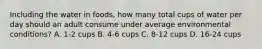 Including the water in foods, how many total cups of water per day should an adult consume under average environmental conditions? A. 1-2 cups B. 4-6 cups C. 8-12 cups D. 16-24 cups