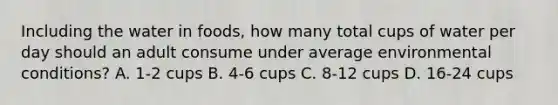 Including the water in foods, how many total cups of water per day should an adult consume under average environmental conditions? A. 1-2 cups B. 4-6 cups C. 8-12 cups D. 16-24 cups