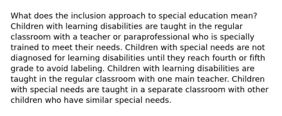 What does the inclusion approach to special education mean? Children with learning disabilities are taught in the regular classroom with a teacher or paraprofessional who is specially trained to meet their needs. Children with special needs are not diagnosed for learning disabilities until they reach fourth or fifth grade to avoid labeling. Children with learning disabilities are taught in the regular classroom with one main teacher. Children with special needs are taught in a separate classroom with other children who have similar special needs.