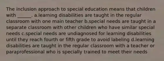 The inclusion approach to special education means that children with ______. a.learning disabilities are taught in the regular classroom with one main teacher b.special needs are taught in a separate classroom with other children who have similar special needs c.special needs are undiagnosed for learning disabilities until they reach fourth or fifth grade to avoid labeling d.learning disabilities are taught in the regular classroom with a teacher or paraprofessional who is specially trained to meet their needs