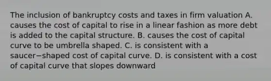 The inclusion of bankruptcy costs and taxes in firm valuation A. causes the cost of capital to rise in a linear fashion as more debt is added to the capital structure. B. causes the cost of capital curve to be umbrella shaped. C. is consistent with a saucer−shaped cost of capital curve. D. is consistent with a cost of capital curve that slopes downward