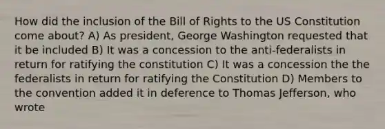 How did the inclusion of the Bill of Rights to the US Constitution come about? A) As president, George Washington requested that it be included B) It was a concession to the anti-federalists in return for ratifying the constitution C) It was a concession the the federalists in return for ratifying the Constitution D) Members to the convention added it in deference to Thomas Jefferson, who wrote