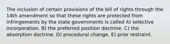 The inclusion of certain provisions of the bill of rights through the 14th amendment so that these rights are protected from infringements by the state governments is called A) selective incorporation. B) the preferred position doctrine. C) the absorption doctrine. D) procedural change. E) prior restraint.