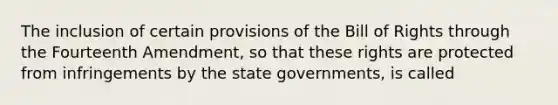 The inclusion of certain provisions of the Bill of Rights through the Fourteenth Amendment, so that these rights are protected from infringements by the state governments, is called