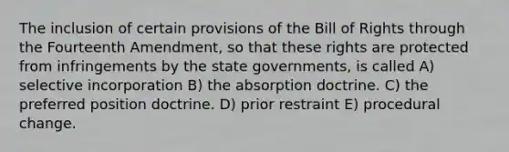 The inclusion of certain provisions of the Bill of Rights through the Fourteenth Amendment, so that these rights are protected from infringements by the state governments, is called A) selective incorporation B) the absorption doctrine. C) the preferred position doctrine. D) prior restraint E) procedural change.