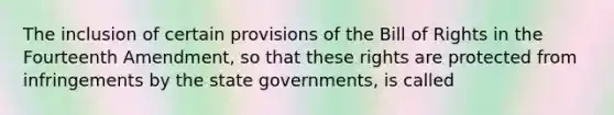 The inclusion of certain provisions of the Bill of Rights in the Fourteenth Amendment, so that these rights are protected from infringements by the state governments, is called