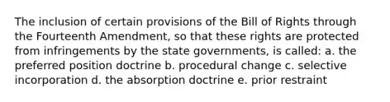 The inclusion of certain provisions of the Bill of Rights through the Fourteenth Amendment, so that these rights are protected from infringements by the state governments, is called: a. the preferred position doctrine b. procedural change c. selective incorporation d. the absorption doctrine e. prior restraint