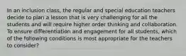 In an inclusion class, the regular and special education teachers decide to plan a lesson that is very challenging for all the students and will require higher order thinking and collaboration. To ensure differentiation and engagement for all students, which of the following conditions is most appropriate for the teachers to consider?