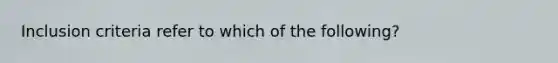 Inclusion criteria refer to which of the following?