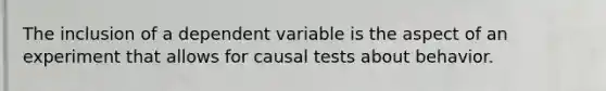 The inclusion of a dependent variable is the aspect of an experiment that allows for causal tests about behavior.