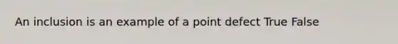 An inclusion is an example of a point defect True False