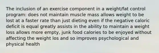 The inclusion of an exercise component in a weight/fat control program: does not maintain muscle mass allows weight to be lost at a faster rate than just dieting even if the negative caloric deficit is equal greatly assists in the ability to maintain a weight loss allows more empty, junk food calories to be enjoyed without affecting the weight los and so improves psychological and physical health