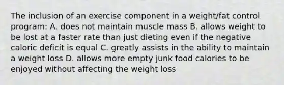 The inclusion of an exercise component in a weight/fat control program: A. does not maintain muscle mass B. allows weight to be lost at a faster rate than just dieting even if the negative caloric deficit is equal C. greatly assists in the ability to maintain a weight loss D. allows more empty junk food calories to be enjoyed without affecting the weight loss