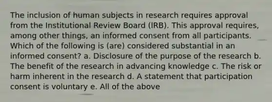 The inclusion of human subjects in research requires approval from the Institutional Review Board (lRB). This approval requires, among other things, an informed consent from all participants. Which of the following is (are) considered substantial in an informed consent? a. Disclosure of the purpose of the research b. The benefit of the research in advancing knowledge c. The risk or harm inherent in the research d. A statement that participation consent is voluntary e. All of the above