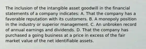 The inclusion of the intangible asset goodwill in the financial statements of a company indicates: A. That the company has a favorable reputation with its customers. B. A monopoly position in the industry or superior management. C. An unbroken record of annual earnings and dividends. D. That the company has purchased a going business at a price in excess of the fair market value of the net identifiable assets.