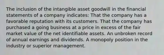 The inclusion of the intangible asset goodwill in the financial statements of a company indicates: That the company has a favorable reputation with its customers. That the company has purchased a going business at a price in excess of the fair market value of the net identifiable assets. An unbroken record of annual earnings and dividends. A monopoly position in the industry or superior management.