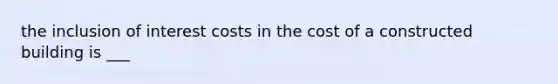 the inclusion of interest costs in the cost of a constructed building is ___