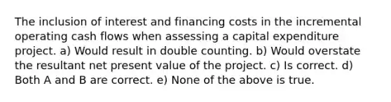 The inclusion of interest and financing costs in the incremental operating cash flows when assessing a capital expenditure project. a) Would result in double counting. b) Would overstate the resultant net present value of the project. c) Is correct. d) Both A and B are correct. e) None of the above is true.