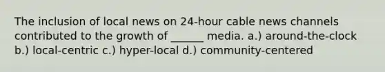 The inclusion of local news on 24-hour cable news channels contributed to the growth of ______ media. a.) around-the-clock b.) local-centric c.) hyper-local d.) community-centered