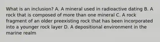 What is an inclusion? A. A mineral used in radioactive dating B. A rock that is composed of more than one mineral C. A rock fragment of an older preexisting rock that has been incorporated into a younger rock layer D. A depositional environment in the marine realm