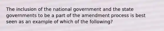 The inclusion of the national government and the state governments to be a part of the amendment process is best seen as an example of which of the following?