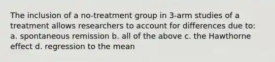 The inclusion of a no-treatment group in 3-arm studies of a treatment allows researchers to account for differences due to: a. spontaneous remission b. all of the above c. the Hawthorne effect d. regression to the mean