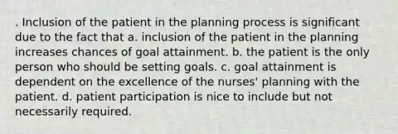 . Inclusion of the patient in the planning process is significant due to the fact that a. inclusion of the patient in the planning increases chances of goal attainment. b. the patient is the only person who should be setting goals. c. goal attainment is dependent on the excellence of the nurses' planning with the patient. d. patient participation is nice to include but not necessarily required.