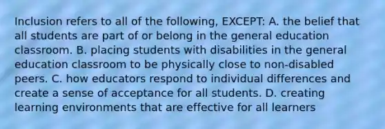 Inclusion refers to all of the following, EXCEPT: A. the belief that all students are part of or belong in the general education classroom. B. placing students with disabilities in the general education classroom to be physically close to non-disabled peers. C. how educators respond to individual differences and create a sense of acceptance for all students. D. creating learning environments that are effective for all learners