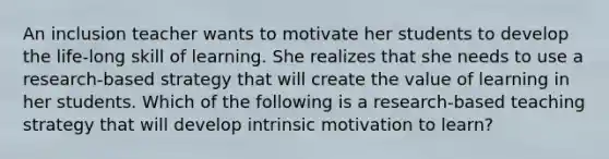 An inclusion teacher wants to motivate her students to develop the life-long skill of learning. She realizes that she needs to use a research-based strategy that will create the value of learning in her students. Which of the following is a research-based teaching strategy that will develop intrinsic motivation to learn?