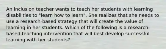 An inclusion teacher wants to teach her students with learning disabilities to "learn how to learn". She realizes that she needs to use a research-based strategy that will create the value of learning in her students. Which of the following is a research-based teaching intervention that will best develop successful learning with her students?