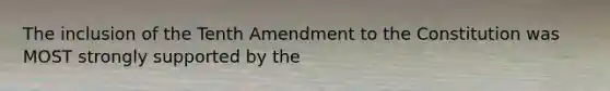 The inclusion of the Tenth Amendment to the Constitution was MOST strongly supported by the