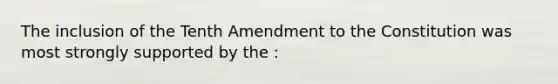 The inclusion of the Tenth Amendment to the Constitution was most strongly supported by the :